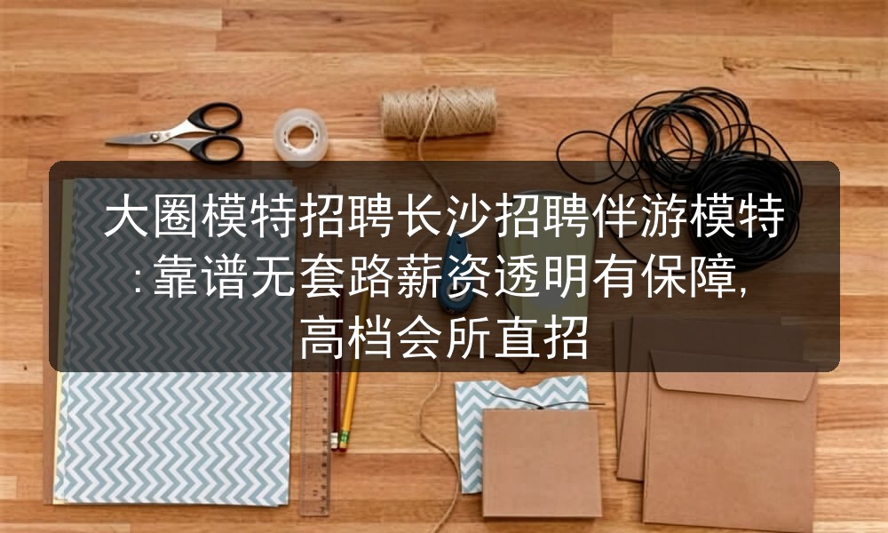 大圈模特招聘长沙招聘伴游模特:靠谱无套路薪资透明有