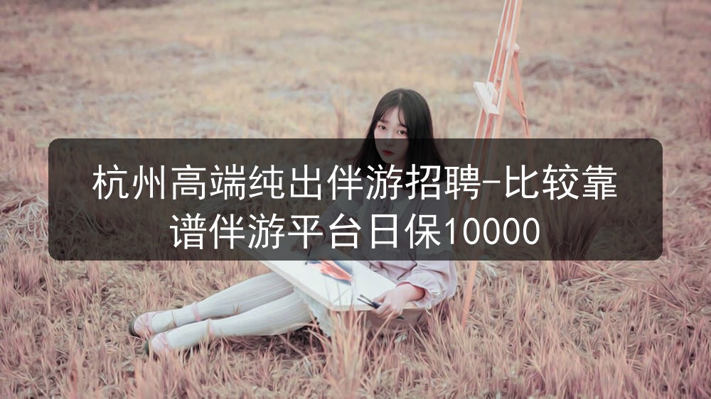 杭州高端纯出伴游招聘-比较靠谱伴游平台日保1000